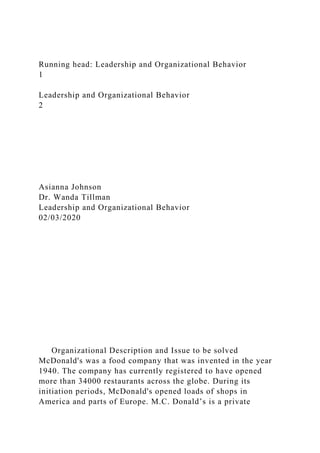 Running head: Leadership and Organizational Behavior
1
Leadership and Organizational Behavior
2
Asianna Johnson
Dr. Wanda Tillman
Leadership and Organizational Behavior
02/03/2020
Organizational Description and Issue to be solved
McDonald's was a food company that was invented in the year
1940. The company has currently registered to have opened
more than 34000 restaurants across the globe. During its
initiation periods, McDonald's opened loads of shops in
America and parts of Europe. M.C. Donald’s is a private
 