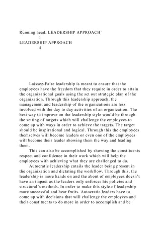 Running head: LEADERSHIP APPROACH`
1
LEADERSHIP APPROACH
4
Laissez-Faire leadership is meant to ensure that the
employees have the freedom that they require in order to attain
the organizational goals using the set out strategic plan of the
organization. Through this leadership approach, the
management and leadership of the organizations are less
involved with the day to day activities of an organization. The
best way to improve on the leadership style would be through
the setting of targets which will challenge the employees to
come up with ways in order to achieve the targets. The target
should be inspirational and logical. Through this the employees
themselves will become leaders or even one of the employees
will become their leader showing them the way and leading
them.
This can also be accomplished by showing the constituents
respect and confidence in their work which will help the
employees with achieving what they are challenged to do.
Autocratic leadership entails the leader being present in
the organization and dictating the workflow. Through this, the
leadership is more hands on and the about of employees doesn’t
have an impact as the leaders only enforces his policies and
structural’s methods. In order to make this style of leadership
more successful and bear fruits. Autocratic leaders have to
come up with decisions that will challenge the employees and
their constituents to do more in order to accomplish and be
 