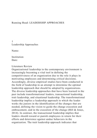 Running Head: LEADERSHIP APPROACHES
1
Leadership Approaches
Name:
Institution
Date:
Literature Review
Organizational leadership in the contemporary environment is
increasingly becoming a vital tool in defining the
competitiveness of an organization due to the role it plays in
motivating employees and determining critical decisions.
Accordingly, diverse empirical studies have been conducted in
the field of leadership in an attempt to determine the optimal
leadership approach that should be adopted by organizations.
The diverse leadership approaches that have been learned in the
past include transformational leaders, transactional leadership,
trait leadership, and situational leadership. The transformational
leadership implies a leadership approach in which the leader
works the juniors in the identification of the changes that are
needed, defining the vision to guide the change execution and
embracement, and in the execution of the change (Hill & Jones,
2014). In contrast, the transactional leadership implies that
leaders should reward or punish employees in return for their
efforts and deterrence against undue behaviors in the
organization. The trait leadership approach indicates that
 