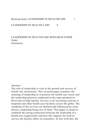 Running head: LEADERSHIP IN HEALTHCARE 1
LEADERSHIP IN HEALTH CARE 6
LEADERSHIP IN HEALTHCARE RESEARCH PAPER
Name
Institution
Abstract
The role of leadership is vital to the growth and success of
health care institutions. This research paper examines the
meaning of leadership as it pertains the health care sector and
the leadership practices employed in the same perspective.
Provision of high-quality services is an increasing concern in
hospitals and other health care facilities across the globe. The
standards of the services are defined and influenced by some
factors, leadership being one of them. This paper is meant to
establish the strong connection between the leadership of a
health care organization and how this impacts the kind of
service the facility offers its customers. In line with this, the
 
