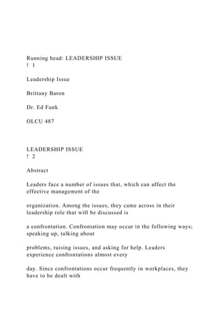 Running head: LEADERSHIP ISSUE
! 1
Leadership Issue
Brittany Baron
Dr. Ed Funk
OLCU 487
LEADERSHIP ISSUE
! 2
Abstract
Leaders face a number of issues that, which can affect the
effective management of the
organization. Among the issues, they came across in their
leadership role that will be discussed is
a confrontation. Confrontation may occur in the following ways;
speaking up, talking about
problems, raising issues, and asking for help. Leaders
experience confrontations almost every
day. Since confrontations occur frequently in workplaces, they
have to be dealt with
 