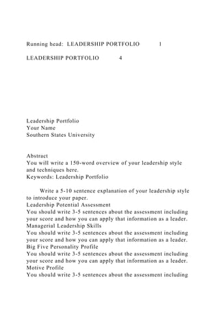 Running head: LEADERSHIP PORTFOLIO 1
LEADERSHIP PORTFOLIO 4
Leadership Portfolio
Your Name
Southern States University
Abstract
You will write a 150-word overview of your leadership style
and techniques here.
Keywords: Leadership Portfolio
Write a 5-10 sentence explanation of your leadership style
to introduce your paper.
Leadership Potential Assessment
You should write 3-5 sentences about the assessment including
your score and how you can apply that information as a leader.
Managerial Leadership Skills
You should write 3-5 sentences about the assessment including
your score and how you can apply that information as a leader.
Big Five Personality Profile
You should write 3-5 sentences about the assessment including
your score and how you can apply that information as a leader.
Motive Profile
You should write 3-5 sentences about the assessment including
 