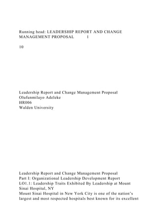Running head: LEADERSHIP REPORT AND CHANGE
MANAGEMENT PROPOSAL 1
10
Leadership Report and Change Management Proposal
Olufunmilayo Adeleke
HR006
Walden University
Leadership Report and Change Management Proposal
Part I: Organizational Leadership Development Report
LO1.1: Leadership Traits Exhibited By Leadership at Mount
Sinai Hospital, NY
Mount Sinai Hospital in New York City is one of the nation’s
largest and most respected hospitals best known for its excellent
 