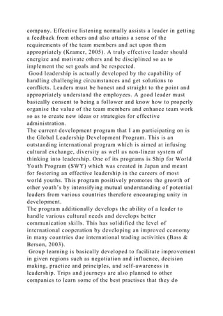 company. Effective listening normally assists a leader in getting
a feedback from others and also attains a sense of the
requirements of the team members and act upon them
appropriately (Kramer, 2005). A truly effective leader should
energize and motivate others and be disciplined so as to
implement the set goals and be respected.
Good leadership is actually developed by the capability of
handling challenging circumstances and get solutions to
conflicts. Leaders must be honest and straight to the point and
appropriately understand the employees. A good leader must
basically consent to being a follower and know how to properly
organise the value of the team members and enhance team work
so as to create new ideas or strategies for effective
administration.
The current development program that I am participating on is
the Global Leadership Development Program. This is an
outstanding international program which is aimed at infusing
cultural exchange, diversity as well as non-linear system of
thinking into leadership. One of its programs is Ship for World
Youth Program (SWY) which was created in Japan and meant
for fostering an effective leadership in the careers of most
world youths. This program positively promotes the growth of
other youth’s by intensifying mutual understanding of potential
leaders from various countries therefore encouraging unity in
development.
The program additionally develops the ability of a leader to
handle various cultural needs and develops better
communication skills. This has solidified the level of
international cooperation by developing an improved economy
in many countries due international trading activities (Bass &
Berson, 2003).
Group learning is basically developed to facilitate improvement
in given regions such as negotiation and influence, decision
making, practice and principles, and self-awareness in
leadership. Trips and journeys are also planned to other
companies to learn some of the best practises that they do
 