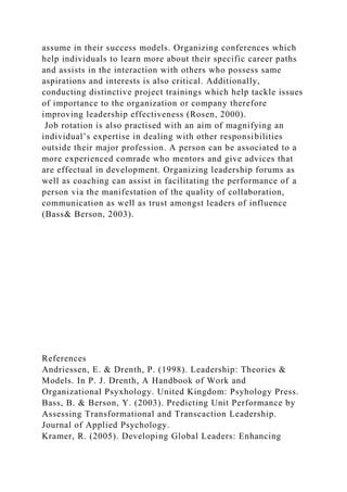 assume in their success models. Organizing conferences which
help individuals to learn more about their specific career paths
and assists in the interaction with others who possess same
aspirations and interests is also critical. Additionally,
conducting distinctive project trainings which help tackle issues
of importance to the organization or company therefore
improving leadership effectiveness (Rosen, 2000).
Job rotation is also practised with an aim of magnifying an
individual’s expertise in dealing with other responsibilities
outside their major profession. A person can be associated to a
more experienced comrade who mentors and give advices that
are effectual in development. Organizing leadership forums as
well as coaching can assist in facilitating the performance of a
person via the manifestation of the quality of collaboration,
communication as well as trust amongst leaders of influence
(Bass& Berson, 2003).
References
Andriessen, E. & Drenth, P. (1998). Leadership: Theories &
Models. In P. J. Drenth, A Handbook of Work and
Organizational Psyxhology. United Kingdom: Psyhology Press.
Bass, B. & Berson, Y. (2003). Predicting Unit Performance by
Assessing Transformational and Transcaction Leadership.
Journal of Applied Psychology.
Kramer, R. (2005). Developing Global Leaders: Enhancing
 
