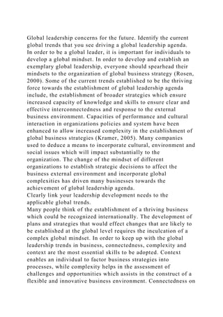 Global leadership concerns for the future. Identify the current
global trends that you see driving a global leadership agenda.
In order to be a global leader, it is important for individuals to
develop a global mindset. In order to develop and establish an
exemplary global leadership, everyone should spearhead their
mindsets to the organization of global business strategy (Rosen,
2000). Some of the current trends established to be the thriving
force towards the establishment of global leadership agenda
include, the establishment of broader strategies which ensure
increased capacity of knowledge and skills to ensure clear and
effective interconnectedness and response to the external
business environment. Capacities of performance and cultural
interaction in organizations policies and system have been
enhanced to allow increased complexity in the establishment of
global business strategies (Kramer, 2005). Many companies
used to deduce a means to incorporate cultural, environment and
social issues which will impact substantially to the
organization. The change of the mindset of different
organizations to establish strategic decisions to affect the
business external environment and incorporate global
complexities has driven many businesses towards the
achievement of global leadership agenda.
Clearly link your leadership development needs to the
applicable global trends.
Many people think of the establishment of a thriving business
which could be recognized internationally. The development of
plans and strategies that would effect changes that are likely to
be established at the global level requires the inculcation of a
complex global mindset. In order to keep up with the global
leadership trends in business, connectedness, complexity and
context are the most essential skills to be adopted. Context
enables an individual to factor business strategies into
processes, while complexity helps in the assessment of
challenges and opportunities which assists in the construct of a
flexible and innovative business environment. Connectedness on
 