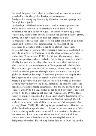 the hand helps an individual to understand various actors and
stakeholders in the global business environment.
Analyze the emerging leadership theories that are appropriate
for a global agenda
Leadership is defined to be a social and a mutual process in
which actors involve in interactions which lead to the
establishment of a collective goal. In order to develop global
leadership, individuals should develop the global mindset (Bass,
2003). The development of distinct interaction and
interconnectedness that facilitates the establishment of complex
social and interpersonal relationships forms part of the
strategies to develop global agenda in global leadership.
Relational theory is one of the emerging theories established to
provide an effective framework on the development of global
leadership (Andriessen, 1998). Relational theory entails two
major perspectives which include, the entity perspective which
ideally focuses on the identification of individual attributes
which assist in the development of interpersonal relationship.
The relational perspective of the theory, views leadership as a
social construct process through which the understanding of
global leadership develops. These two perspective help in the
development of a social construct which influences the
emerging coordination and dynamism in the world of business.
Contingency theory on the hand, matches the leaders skills and
capacities to appropriate situations. This theory purports that a
leader’s ability to be successful depends on how their leadership
styles fit to their situational context (Andriessen, 1998). This
theory is mainly concerned with an individual’s leadership style
and situations. It mainly evaluates the leaders through the LPC
scale to determine their ability to be successful in a particular
setting (Bass, 2003). This theory is purported to be effective in
global leadership agenda since it helps in the assessment of the
leader’s ability to become successful in a particular business
environment. Path theory on the other hand deals with how
leaders motivate subordinates in the accomplishment of
designated theories. This theory helps leader in focusing on the
 