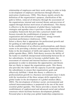 relationship of employees and their work setting in order to help
in development of employee satisfaction through effective
motivation (Andriessen, 1998). This theory mainly entails the
definition of the organization’s purpose, clarification of the
path to follow, removal of obstacles through the assessment of
the organizations internal and external threats and provision of
support through distinct motivation of subordinates. This theory
is effective in the development of global theory leadership
strategies and agendas since it provides a leader with an
exemplary framework that provides a practical model which
focuses towards the establishment of purpose of the
organization and utilization of employees’ energy towards
maximum performance (Andriessen, 1998).
Select a theory that is appropriate for professional growth and
for guiding an individual global agenda.
In the establishment of an effective professionalism, path theory
seems to be providing a distinct and a unique framework which
helps in the development of skills and capacity that facilitates
global agenda (Bass, 2003). Path theory assesses the ability of
the leader to establish interpersonal relationship between his or
her subordinates. In order to become a global leader, the
assessment of external and internal business environment is
paramount in order to determine the opportunities and threats
that are likely to impact the organizations goals. This theory
also provides the leader with the capacity to provide support to
the subordinates to ensure that organizations goals and
effectively fulfilled. I think this theory is effective in
professionalism growth in a business environment since it deals
with the inculcation of the three unique skills required by a
global leader in the development of a global mindset (Bass,
2003). The development of distinct social, environmental and
cultural interconnectedness is purported to be one of the most
essential global agendas. This theory provides a means for the
establishment of sophisticated and advanced social and cultural
constructs which facilitate business development globally.
Personal plan to develop your global leadership competencies
 