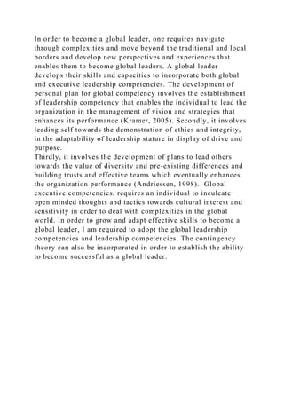 In order to become a global leader, one requires navigate
through complexities and move beyond the traditional and local
borders and develop new perspectives and experiences that
enables them to become global leaders. A global leader
develops their skills and capacities to incorporate both global
and executive leadership competencies. The development of
personal plan for global competency involves the establishment
of leadership competency that enables the individual to lead the
organization in the management of vision and strategies that
enhances its performance (Kramer, 2005). Secondly, it involves
leading self towards the demonstration of ethics and integrity,
in the adaptability of leadership stature in display of drive and
purpose.
Thirdly, it involves the development of plans to lead others
towards the value of diversity and pre-existing differences and
building trusts and effective teams which eventually enhances
the organization performance (Andriessen, 1998). Global
executive competencies, requires an individual to inculcate
open minded thoughts and tactics towards cultural interest and
sensitivity in order to deal with complexities in the global
world. In order to grow and adapt effective skills to become a
global leader, I am required to adopt the global leadership
competencies and leadership competencies. The contingency
theory can also be incorporated in order to establish the ability
to become successful as a global leader.
 