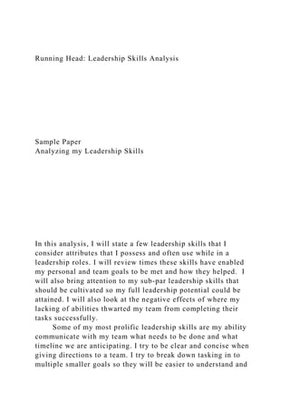 Running Head: Leadership Skills Analysis
Sample Paper
Analyzing my Leadership Skills
In this analysis, I will state a few leadership skills that I
consider attributes that I possess and often use while in a
leadership roles. I will review times these skills have enabled
my personal and team goals to be met and how they helped. I
will also bring attention to my sub-par leadership skills that
should be cultivated so my full leadership potential could be
attained. I will also look at the negative effects of where my
lacking of abilities thwarted my team from completing their
tasks successfully.
Some of my most prolific leadership skills are my ability
communicate with my team what needs to be done and what
timeline we are anticipating. I try to be clear and concise when
giving directions to a team. I try to break down tasking in to
multiple smaller goals so they will be easier to understand and
 