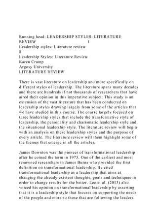 Running head: LEADERSHIP STYLES: LITERATURE
REVIEW 1
Leadership styles: Literature review
8
Leadership Styles: Literature Review
Karen Crump
Argosy University
LITERATURE REVIEW
There is vast literature on leadership and more specifically on
different styles of leadership. The literature spans many decades
and there are hundreds if not thousands of researchers that have
aired their opinion in this imperative subject. This study is an
extension of the vast literature that has been conducted on
leadership styles drawing largely from some of the articles that
we have studied in this course. The course largely focused on
three leadership styles that include the transformative style of
leadership, the personality and charismatic leadership style and
the situational leadership style. The literature review will begin
with an analysis on these leadership styles and the purpose of
every article. The literature review will them highlight some of
the themes that emerge in all the articles.
James Downton was the pioneer of transformational leadership
after he coined the term in 1973. One of the earliest and most
renowned researchers in James Burns who provided the first
definition on transformational leadership. He cited
transformational leadership as a leadership that aims at
changing the already existent thoughts, goals and techniques in
order to change results for the better. Lee et al. (2013) also
voiced his opinion on transformational leadership by asserting
that it is a leadership style that focuses on supporting the needs
of the people and more so those that are following the leaders.
 