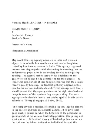 Running Head: LEADERSHIP THEORY
LEADERSHIP THEORY
3
Leadership Theory
Student’s Name
Instructor’s Name
Institutional Affiliation
Meghdoot Housing Agency operates in India and its main
objective is to build low cost houses that can be bought or
rented by low income earners in India. This agency is geared
towards working together with the society in ensuring that the
under-served population in the society receive some quality
housing. The agency makes very serious decisions on the
quality of the houses being constructed for their clients. The
leadership issue arises at this point of ensuring that the clients
receive quality housing, the leadership theory applied in this
case by the various individuals at different management levels
should ensure that the agency maintains the right standard and
image in terms of the services they are providing. The most
appropriate leadership theory that can be applied in this case is
behavioral Theory (Sengupta & Shaw, 2017).
The company has a mission of serving the low income earners
in the society and they are actually committed to give them
good quality houses so when the behavior of the personnel is
questionable at the various leadership position, things may not
work out well. Behavioral theory of leadership focuses not on
the traits or the inborn traits of an individual, instead this
 