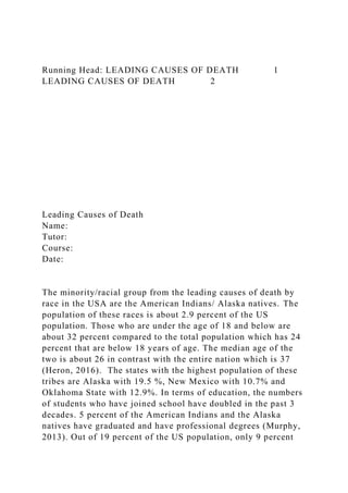 Running Head: LEADING CAUSES OF DEATH 1
LEADING CAUSES OF DEATH 2
Leading Causes of Death
Name:
Tutor:
Course:
Date:
The minority/racial group from the leading causes of death by
race in the USA are the American Indians/ Alaska natives. The
population of these races is about 2.9 percent of the US
population. Those who are under the age of 18 and below are
about 32 percent compared to the total population which has 24
percent that are below 18 years of age. The median age of the
two is about 26 in contrast with the entire nation which is 37
(Heron, 2016). The states with the highest population of these
tribes are Alaska with 19.5 %, New Mexico with 10.7% and
Oklahoma State with 12.9%. In terms of education, the numbers
of students who have joined school have doubled in the past 3
decades. 5 percent of the American Indians and the Alaska
natives have graduated and have professional degrees (Murphy,
2013). Out of 19 percent of the US population, only 9 percent
 