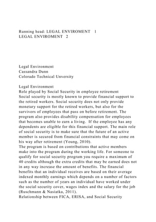 Running head: LEGAL ENVIROMENT 1
LEGAL ENVIROMENT 2
Legal Environment
Cassandra Dunn
Colorado Technical Unversity
Legal Environment
Role played by Social Security in employee retirement
Social security is mostly known to provide financial support to
the retired workers. Social security does not only provide
monetary support for the retired workers, but also for the
survivors of employees that pass on before retirement. The
program also provides disability compensation for employees
that becomes unable to earn a living. If the employee has any
dependents are eligible for this financial support. The main role
of social security is to make sure that the future of an active
member is secured from financial constraints that may come on
his way after retirement (Young, 2010).
The program is based on contributions that active members
make into the program during the working life. For someone to
qualify for social security program you require a maximum of
40 credits although the extra credits that may be earned does not
in any way increase the amount of benefits. The financial
benefits that an individual receives are based on their average
indexed monthly earnings which depends on a number of factors
such as the number of years an individual have worked under
the social security cover, wages index and the salary for the job
(Ruschmann & Nasiatka, 2011).
Relationship between FICA, ERISA, and Social Security
 