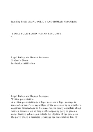 Running head: LEGAL POLICY AND HUMAN RESOURSE
1
LEGAL POLICY AND HUMAN RESOURCE
4
Legal Policy and Human Resource
Student’s Name
Institution Affiliation
Legal Policy and Human Resource
Written presentation
A written presentation in a legal case and a legal concept is
more often beneficial regardless of the case may be or whether a
court has directed one to file any. Judges barely complain about
written presentation so long as the opposing party is given a
copy. Written submission entails the identity of the case plus
the party which a barrister is writing the presentation for. It
 