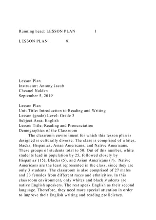 Running head: LESSON PLAN 1
LESSON PLAN 8
Lesson Plan
Instructor: Antony Jacob
Cheanel Nolden
September 5, 2019
Lesson Plan
Unit Title: Introduction to Reading and Writing
Lesson (grade) Level: Grade 3
Subject Area: English
Lesson Title: Reading and Pronunciation
Demographics of the Classroom
The classroom environment for which this lesson plan is
designed is culturally diverse. The class is comprised of whites,
blacks, Hispanics, Asian Americans, and Native Americans.
These groups of students total to 50. Out of this number, white
students lead in population by 25, followed closely by
Hispanics (15), Blacks (5), and Asian Americans (7). Native
Americans are the least represented in the class, since they are
only 3 students. The classroom is also comprised of 27 males
and 23 females from different races and ethnicities. In this
classroom environment, only whites and black students are
native English speakers. The rest speak English as their second
language. Therefore, they need more special attention in order
to improve their English writing and reading proficiency.
 