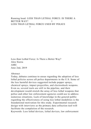 Running head: LESS THAN LETHAL FORCE: IS THERE A
BETTER WAY? 1
LESS THAN LETHAL FORCE USED BY POLICE
7
Less than Lethal Force: Is There a Better Way?
Alex Sierra
AMU
June 2nd, 2019
Abstract
Today, debates continue to ensue regarding the adoption of less
lethal policies across all police departments in the U.S. Some of
the less harmful devices suggested include pepper sprays,
chemical sprays, impact projectiles, and electroshock weapons.
Even so, several tools are still in the pipeline, and their
development would stretch the array of less lethal weapons that
police and other law enforcement agencies could use to address
numerous situations. Lack of knowledge in the general public
regarding the effectiveness of using less lethal modalities is the
foundational motivation for this study. Experimental research
design with interviews as the primary data collection tool will
facilitate the completion of the research.
Keywords: Less lethal devices, lethal devices, law enforcement
 