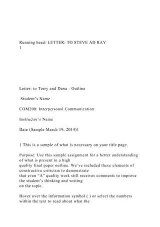 Running head: LETTER: TO STEVE AD RAY
1
Letter: to Terry and Dana - Outline
Student’s Name
COM200: Interpersonal Communication
Instructor’s Name
Date (Sample March 19, 2014)1
1 This is a sample of what is necessary on your title page.
Purpose: Use this sample assignment for a better understanding
of what is present in a high
quality final paper outline. We’ve included these elements of
constructive criticism to demonstrate
that even “A” quality work still receives comments to improve
the student’s thinking and writing
on the topic.
Hover over the information symbol ( ) or select the numbers
within the text to read about what the
 