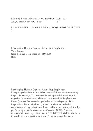 Running head: LEVERAGING HUMAN CAPITAL:
ACQUIRING EMPLOYEES 2
LEVERAGING HUMAN CAPITAL: ACQUIRING EMPLOYEE
2
Leveraging Human Capital: Acquiring Employees
Your Name
Grand Canyon University: HRM-635
Date
Leveraging Human Capital: Acquiring Employees
Every organization wants to be successful and create a strong
impact in society. To continue in the upward desired trend,
organizations need to analyze current practices in place and
identify areas for potential growth and development. It is
imperative that critical analysis takes place at both the
employee and organizational levels which can be completed by
performing a needs assessment (Canada, 2020). A needs
assessment is a simple tool, with five different styles, which is
to guide an organization in identifying any gaps between
 
