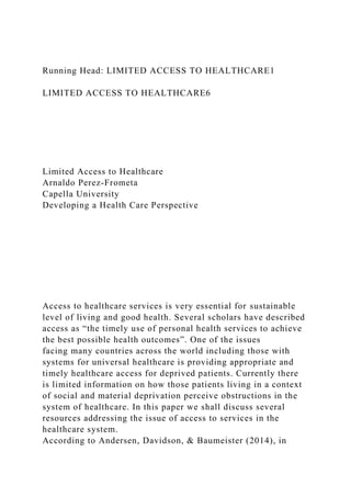 Running Head: LIMITED ACCESS TO HEALTHCARE1
LIMITED ACCESS TO HEALTHCARE6
Limited Access to Healthcare
Arnaldo Perez-Frometa
Capella University
Developing a Health Care Perspective
Access to healthcare services is very essential for sustainable
level of living and good health. Several scholars have described
access as “the timely use of personal health services to achieve
the best possible health outcomes”. One of the issues
facing many countries across the world including those with
systems for universal healthcare is providing appropriate and
timely healthcare access for deprived patients. Currently there
is limited information on how those patients living in a context
of social and material deprivation perceive obstructions in the
system of healthcare. In this paper we shall discuss several
resources addressing the issue of access to services in the
healthcare system.
According to Andersen, Davidson, & Baumeister (2014), in
 