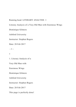 Running head: LITERARY ANALYSIS 1
Literary Analysis of a Very Old Man with Enormous Wings
Dominique Gilmore
Ashford University
Instructor: Stephen Rogers
Date: 28 Feb 2017
- 1 -
1
1. Literary Analysis of a
Very Old Man with
Enormous Wings
Dominique Gilmore
Ashford University
Instructor: Stephen Rogers
Date: 28 Feb 2017
This page is perfectly done!
 