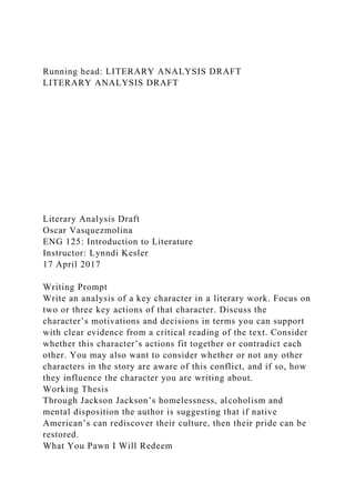 Running head: LITERARY ANALYSIS DRAFT
LITERARY ANALYSIS DRAFT
Literary Analysis Draft
Oscar Vasquezmolina
ENG 125: Introduction to Literature
Instructor: Lynndi Kesler
17 April 2017
Writing Prompt
Write an analysis of a key character in a literary work. Focus on
two or three key actions of that character. Discuss the
character’s motivations and decisions in terms you can support
with clear evidence from a critical reading of the text. Consider
whether this character’s actions fit together or contradict each
other. You may also want to consider whether or not any other
characters in the story are aware of this conflict, and if so, how
they influence the character you are writing about.
Working Thesis
Through Jackson Jackson’s homelessness, alcoholism and
mental disposition the author is suggesting that if native
American’s can rediscover their culture, then their pride can be
restored.
What You Pawn I Will Redeem
 