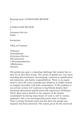 Running head: LITERATURE REVIEW
1
LITERATURE REVIEW
3
Literature Review
Name:
Institution:
Table of Contents
3Abstract
3Introduction
4Literature Review
10Conclusions
11Recommendations
14References
Abstract
The gender pay gap is a daunting challenge that women face as
they try to earn their living. The causes of gender are very many
including discrimination, stereotyping, variation in qualification
and education, and family responsibilities. There is an urgent
need to solve the issue of gender pay disparity to enable women
to compete favorably with male counterparts. If this problem is
not solved, women will continue to lag behind despite their
increased educational qualification and experiences (Gillespie,
2014). Men tend to benefit at the expense of the female
counterparts by having many hours of work to sell to various
employers who even stereotypically prefer male to female.
There existing literature point out that there the gender pay
disparity has been narrowed. The reason given for the narrowed
 