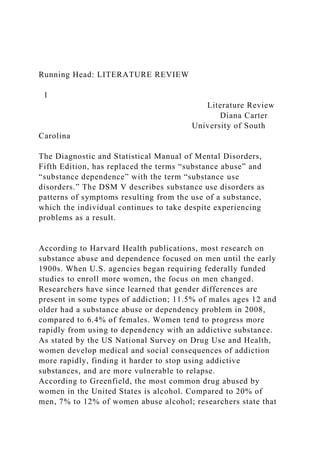 Running Head: LITERATURE REVIEW
1
Literature Review
Diana Carter
University of South
Carolina
The Diagnostic and Statistical Manual of Mental Disorders,
Fifth Edition, has replaced the terms “substance abuse” and
“substance dependence” with the term “substance use
disorders.” The DSM V describes substance use disorders as
patterns of symptoms resulting from the use of a substance,
which the individual continues to take despite experiencing
problems as a result.
According to Harvard Health publications, most research on
substance abuse and dependence focused on men until the early
1900s. When U.S. agencies began requiring federally funded
studies to enroll more women, the focus on men changed.
Researchers have since learned that gender differences are
present in some types of addiction; 11.5% of males ages 12 and
older had a substance abuse or dependency problem in 2008,
compared to 6.4% of females. Women tend to progress more
rapidly from using to dependency with an addictive substance.
As stated by the US National Survey on Drug Use and Health,
women develop medical and social consequences of addiction
more rapidly, finding it harder to stop using addictive
substances, and are more vulnerable to relapse.
According to Greenfield, the most common drug abused by
women in the United States is alcohol. Compared to 20% of
men, 7% to 12% of women abuse alcohol; researchers state that
 