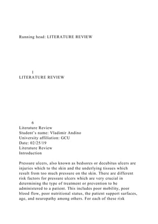 Running head: LITERATURE REVIEW
1
LITERATURE REVIEW
6
Literature Review
Student’s name: Vladimir Andino
University affiliation: GCU
Date: 02/25/19
Literature Review
Introduction
Pressure ulcers, also known as bedsores or decubitus ulcers are
injuries which to the skin and the underlying tissues which
result from too much pressure on the skin. There are different
risk factors for pressure ulcers which are very crucial in
determining the type of treatment or prevention to be
administered to a patient. This includes poor mobility, poor
blood flow, poor nutritional status, the patient support surfaces,
age, and neuropathy among others. For each of these risk
 