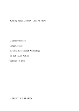 Running head: LITERATURE REVIEW 1
Literature Review
Ginger Jordan
EDU372 Educational Psychology
Dr. Julie Ann Adkins
October 12, 2015
LITERATURE REVIEW 2
 