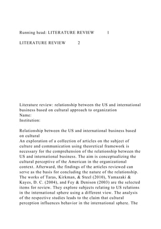 Running head: LITERATURE REVIEW 1
LITERATURE REVIEW 2
Literature review: relationship between the US and international
business based on cultural approach to organization
Name:
Institution:
Relationship between the US and international business based
on cultural
An exploration of a collection of articles on the subject of
culture and communication using theoretical framework is
necessary for the comprehension of the relationship between the
US and international business. The aim is conceptualizing the
cultural perceptive of the American in the organizational
context. Afterward, the findings of the articles reviewed can
serve as the basis for concluding the nature of the relationship.
The works of Taras, Kirkman, & Steel (2010), Yamazaki &
Kayes, D. C. (2004), and Fey & Denison (2003) are the selected
items for review. They explore subjects relating to US relations
in the international sphere using a different view. The analysis
of the respective studies leads to the claim that cultural
perception influences behavior in the international sphere. The
 