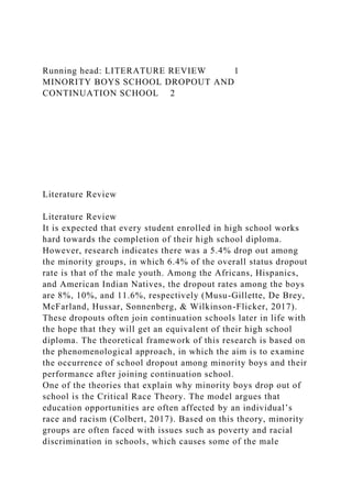 Running head: LITERATURE REVIEW 1
MINORITY BOYS SCHOOL DROPOUT AND
CONTINUATION SCHOOL 2
Literature Review
Literature Review
It is expected that every student enrolled in high school works
hard towards the completion of their high school diploma.
However, research indicates there was a 5.4% drop out among
the minority groups, in which 6.4% of the overall status dropout
rate is that of the male youth. Among the Africans, Hispanics,
and American Indian Natives, the dropout rates among the boys
are 8%, 10%, and 11.6%, respectively (Musu-Gillette, De Brey,
McFarland, Hussar, Sonnenberg, & Wilkinson-Flicker, 2017).
These dropouts often join continuation schools later in life with
the hope that they will get an equivalent of their high school
diploma. The theoretical framework of this research is based on
the phenomenological approach, in which the aim is to examine
the occurrence of school dropout among minority boys and their
performance after joining continuation school.
One of the theories that explain why minority boys drop out of
school is the Critical Race Theory. The model argues that
education opportunities are often affected by an individual’s
race and racism (Colbert, 2017). Based on this theory, minority
groups are often faced with issues such as poverty and racial
discrimination in schools, which causes some of the male
 