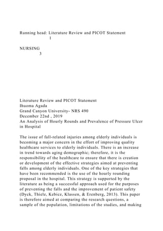 Running head: Literature Review and PICOT Statement
1
NURSING
3
Literature Review and PICOT Statement
Ihuoma Agada
Grand Canyon University- NRS 490
December 22nd , 2019
An Analysis of Hourly Rounds and Prevalence of Pressure Ulcer
in Hospital
The issue of fall-related injuries among elderly individuals is
becoming a major concern in the effort of improving quality
healthcare services to elderly individuals. There is an increase
in trend towards aging demographic; therefore, it is the
responsibility of the healthcare to ensure that there is creation
or development of the effective strategies aimed at preventing
falls among elderly individuals. One of the key strategies that
have been recommended is the use of the hourly rounding
proposal in the hospital. This strategy is supported by the
literature as being a successful approach used for the purposes
of preventing the falls and the improvement of patient safety
(Dyck, Thiele, Kebicz, Klassen, & Erenberg, 2013). This paper
is therefore aimed at comparing the research questions, a
sample of the population, limitations of the studies, and making
 