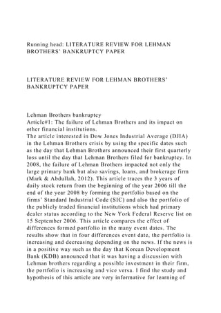 Running head: LITERATURE REVIEW FOR LEHMAN
BROTHERS’ BANKRUPTCY PAPER
LITERATURE REVIEW FOR LEHMAN BROTHERS’
BANKRUPTCY PAPER
Lehman Brothers bankruptcy
Article#1: The failure of Lehman Brothers and its impact on
other financial institutions.
The article interested in Dow Jones Industrial Average (DJIA)
in the Lehman Brothers crisis by using the specific dates such
as the day that Lehman Brothers announced their first quarterly
loss until the day that Lehman Brothers filed for bankruptcy. In
2008, the failure of Lehman Brothers impacted not only the
large primary bank but also savings, loans, and brokerage firm
(Mark & Abdullah, 2012). This article traces the 3 years of
daily stock return from the beginning of the year 2006 till the
end of the year 2008 by forming the portfolio based on the
firms’ Standard Industrial Code (SIC) and also the portfolio of
the publicly traded financial institutions which had primary
dealer status according to the New York Federal Reserve list on
15 September 2006. This article compares the effect of
differences formed portfolio in the many event dates. The
results show that in four differences event date, the portfolio is
increasing and decreasing depending on the news. If the news is
in a positive way such as the day that Korean Development
Bank (KDB) announced that it was having a discussion with
Lehman brothers regarding a possible investment in their firm,
the portfolio is increasing and vice versa. I find the study and
hypothesis of this article are very informative for learning of
 