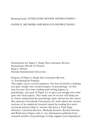 Running head: LITERATURE REVIEW INSTRUCTIONS 1
PAPER II: METHODS AND RESULTS INSTRUCTIONS3
Instructions for Paper I: Study One Literature Review
Instructions (Worth 25 Points)
Ryan J. Winter
Florida International University
Purpose of Paper I: Study One Literature Review
1). Psychological Purpose
This paper serves several purposes, the first of which is helping
you gain insight into research papers in psychology. As this
may be your first time reading and writing papers in
psychology, one goal of Paper I is to give you insight into what
goes into such papers. This study one-lit review will help you
a). better understand the psychology topic chosen for the course
this semester (Facebook Consensus), b). learn about the various
sections of an empirical research report by reading five peer-
reviewed articles (that is, articles that have a Title Page,
Abstract, Literature Review, Methods Section, Results Section,
and References Page), and c). use information gathered from
research articles in psychology to help support your hypotheses
 