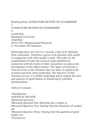 Running Head: LITERATURE REVIEW ON LEADERSHIP
1
LITERATURE REVIEW ON LEADERSHIP
4
Leadership
Brandman University
Chad Hurt
OCLU 501: Organizational Research
21 November 2017Abstract
Knowledge does not exist in a vacuum; it has to be obtained
from somewhere. Therefore a given work becomes only useful
in comparison with other people’s work. This calls for the
establishment of what the research study published in
connection with the works of other researchers to analyze the
development of the subject matter. This paper will present a
critical review of the literature that was done in regard to the
research questions about leadership. The objective of this
literature review is to define leadership and to explain the roles
and qualities of good leaders as backed up by scholarly
documentation.
Table of Contents
3Introduction
4CRITICAL REVIEW
5Research questions
5Research Question One: Defining who a leader is
6Research Question Two: Stating what the Functions of Leaders
are
7Research Question Three: Stating what the qualities of good
leaders are
7Conclusion
 