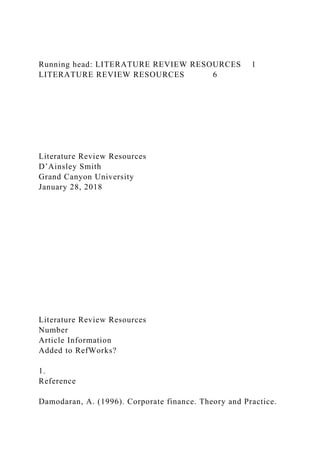Running head: LITERATURE REVIEW RESOURCES 1
LITERATURE REVIEW RESOURCES 6
Literature Review Resources
D’Ainsley Smith
Grand Canyon University
January 28, 2018
Literature Review Resources
Number
Article Information
Added to RefWorks?
1.
Reference
Damodaran, A. (1996). Corporate finance. Theory and Practice.
 