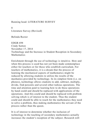 Running head: LITERATURE SURVEY
8
Literature Survey (Revised)
Belinda Rector
EDGR 698
Cindy Sutton
November 17, 2014
Technology and the Increase in Student Reception in Secondary
Mathematics
Enrichment through the use of technology is intuitive. How and
when this process is used has not yet been made commonplace
either for teachers or for those who establish curriculum. For
teachers of mathematics, it is a dream that the process of
learning the mechanical aspects of mathematics might be
reduced by allowing students to utilize the results of the
mechanics provided by technology. In its simplest form (i.e. on
phones), technology allows students to add, subtract, multiply,
divide, find percents and several other tedious operations. The
time and attention paid to learning how to do these operations
by hand could and should be replaced with applications of the
operations. And this could and should be replaced with problem
solving which is of interest to the student. Thus the student
could and should be able to reach for the mathematics they need
to solve a problem, thus making mathematics the servant of the
process rather than the queen.
It is of interest to determine whether the inclusion of
technology in the teaching of secondary mathematics actually
increases the student’s reception of the subject. Research will
 