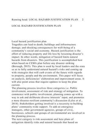 Running head: LOCAL HAZARD JUSTIFICATION PLAN 2
LOCAL HAZARD JUSTIFICATION PLAN 2
Local hazard justification plan
Tragedies can lead to death; buildings and infrastructure
damage; and shocking consequences for well-being of a
community’s social and economy. Hazard justification is the
effort of reducing property and life loss by lessening disaster’s
impact. In other words, mitigation of hazard limits natural
hazards from disasters. This justification is accomplished best
when based on CEMA plan before any disaster striking
(Borough, 2015). This plan is used by local leaders and the state
so as to fully understand natural hazard’s risks and coming up
with strategies that will curb events of the future with regards
to property, people and the environment. This paper will focus
on analysis, deficiencies’ elaboration and improvement areas. It
will also point areas that require updates to keep the plan
current.
The planning process involves three categories i.e. Public
involvement, assessment of risk and strategy of mitigation. To
commence with public involvement, planning comes up with a
way to ask and deliberate diverse interests’ input, and promotes
a more disaster-resilient community’s discussion (Lyles et al.,
2014). Stakeholders getting involved is a necessity to building
plans’ community-wide support. To add on emergency
managers, other government agencies, groups of civic,
businesses, schools and groups of environmental are involved in
the planning process.
The next category is risk assessment and here plans of
mitigation identify risks and natural hazards that based on
 