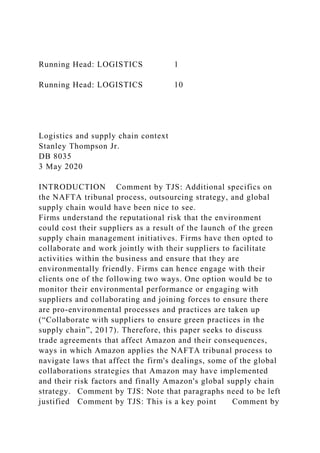 Running Head: LOGISTICS 1
Running Head: LOGISTICS 10
Logistics and supply chain context
Stanley Thompson Jr.
DB 8035
3 May 2020
INTRODUCTION Comment by TJS: Additional specifics on
the NAFTA tribunal process, outsourcing strategy, and global
supply chain would have been nice to see.
Firms understand the reputational risk that the environment
could cost their suppliers as a result of the launch of the green
supply chain management initiatives. Firms have then opted to
collaborate and work jointly with their suppliers to facilitate
activities within the business and ensure that they are
environmentally friendly. Firms can hence engage with their
clients one of the following two ways. One option would be to
monitor their environmental performance or engaging with
suppliers and collaborating and joining forces to ensure there
are pro-environmental processes and practices are taken up
(“Collaborate with suppliers to ensure green practices in the
supply chain”, 2017). Therefore, this paper seeks to discuss
trade agreements that affect Amazon and their consequences,
ways in which Amazon applies the NAFTA tribunal process to
navigate laws that affect the firm's dealings, some of the global
collaborations strategies that Amazon may have implemented
and their risk factors and finally Amazon's global supply chain
strategy. Comment by TJS: Note that paragraphs need to be left
justified Comment by TJS: This is a key point Comment by
 