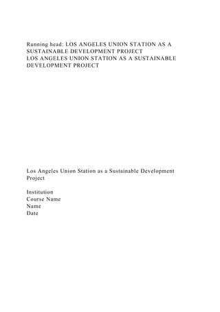 Running head: LOS ANGELES UNION STATION AS A
SUSTAINABLE DEVELOPMENT PROJECT
LOS ANGELES UNION STATION AS A SUSTAINABLE
DEVELOPMENT PROJECT
Los Angeles Union Station as a Sustainable Development
Project
Institution
Course Name
Name
Date
 