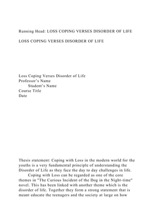 Running Head: LOSS COPING VERSES DISORDER OF LIFE
LOSS COPING VERSES DISORDER OF LIFE
Loss Coping Verses Disorder of Life
Professor’s Name
Student’s Name
Course Title
Date
Thesis statement: Coping with Loss in the modern world for the
youths is a very fundamental principle of understanding the
Disorder of Life as they face the day to day challenges in life.
Coping with Loss can be regarded as one of the core
themes in "The Curious Incident of the Dog in the Night-time"
novel. This has been linked with another theme which is the
disorder of life. Together they form a strong statement that is
meant educate the teenagers and the society at large on how
 