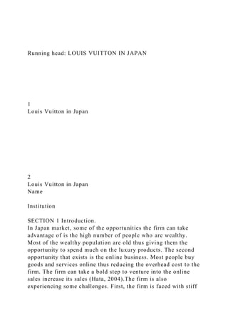 Running head: LOUIS VUITTON IN JAPAN
1
Louis Vuitton in Japan
2
Louis Vuitton in Japan
Name
Institution
SECTION 1 Introduction.
In Japan market, some of the opportunities the firm can take
advantage of is the high number of people who are wealthy.
Most of the wealthy population are old thus giving them the
opportunity to spend much on the luxury products. The second
opportunity that exists is the online business. Most people buy
goods and services online thus reducing the overhead cost to the
firm. The firm can take a bold step to venture into the online
sales increase its sales (Hata, 2004).The firm is also
experiencing some challenges. First, the firm is faced with stiff
 