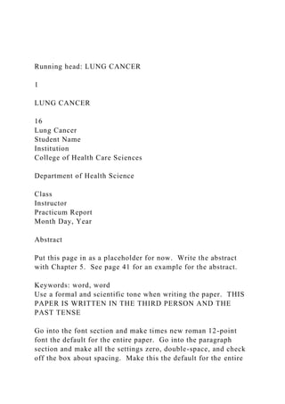 Running head: LUNG CANCER
1
LUNG CANCER
16
Lung Cancer
Student Name
Institution
College of Health Care Sciences
Department of Health Science
Class
Instructor
Practicum Report
Month Day, Year
Abstract
Put this page in as a placeholder for now. Write the abstract
with Chapter 5. See page 41 for an example for the abstract.
Keywords: word, word
Use a formal and scientific tone when writing the paper. THIS
PAPER IS WRITTEN IN THE THIRD PERSON AND THE
PAST TENSE
Go into the font section and make times new roman 12-point
font the default for the entire paper. Go into the paragraph
section and make all the settings zero, double-space, and check
off the box about spacing. Make this the default for the entire
 