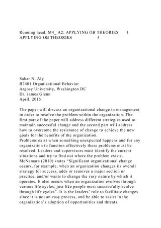 Running head: M4_ A2: APPLYING OB THEORIES 1
APPLYING OB THEORIES 4
Sahar N. Aly
B7401 Organizational Behavior
Argosy University, Washington DC
Dr. James Glenn
April, 2015
The paper will discuss an organizational change in management
in order to resolve the problem within the organization. The
first part of the paper will address different strategies used to
maintain successful change and the second part will address
how to overcome the resistance of change to achieve the new
goals for the benefits of the organization.
Problems exist when something unexpected happens and for any
organization to function effectively these problems must be
resolved. Leaders and supervisors must identify the current
situations and try to find out where the problem exists.
McNamara (2010) states “Significant organizational change
occurs, for example, when an organization changes its overall
strategy for success, adds or removes a major section or
practice, and/or wants to change the very nature by which it
operates. It also occurs when an organization evolves through
various life cycles, just like people must successfully evolve
through life cycles”. It is the leaders’ role to facilitate changes
since it is not an easy process, and be able to assist in the
organization’s adoption of opportunities and threats.
 