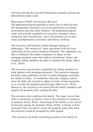 will also provide the relevant information needed to pursue the
phenomenon under study.
Phenomena ( PART of Literature Review)
The phenomenological qualitative study tries to find out how
the management executives use lived experiences to control
foreclosures that face their families. The phenomenological
study will provide a guideline to executive managers whose
companies face foreclosures, since, foreclosures are at most
times accompanied by resistance and family conflicts.
The executive will lead his family through signing of
bankruptcy. The executives’ signs agreement with the local
authorities on his current financial situation. The authorities are
able to influence the lender companies to adjust on the
mortgage payment terms that reduces foreclosure. Hence, the
company family members are able to maintain the home. (Boss
et al., 2016).
The executive can provide a guideline his family members to
keep updates with mortgage payments. The executive manager
provides some guidelines on how to make mortgages and keep
his family at home. In conditions when the company cannot
clear the debts the executives adjust in terms of loan payments
so as to make the payment period longer (Boss et al., 2016).
Moreover, the executive can ensure that his family members and
acquire the property after settling the debt.
The executive also stabilizes his family. The major reason that
there is instability in family is due to the creation of vacancies
in property (Fujii, 2016). Auctioning of the family is one source
of miseries among the members (Fujii, 2016). A family will be
stressed if they are told to vacate the property other than when
the premises would be occupied by other people.
The executive can book counseling sessions to his family in
 