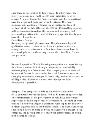 case there is no solution to foreclosure. In other cases, the
family members can result in self-harm activities or even
others. At most, times, the family member will be traumatized
over the event and there may even breakups. The family
members will continually blame the executive for lack of
settlement of the debt (Boss et al., 2016). Counselling sessions
will be important to reduce the trauma and promote good
relationships. After settlement of the mortgage, the family can
have their home back.
Case Study Design
Restate your general phenomenon: The phenomenological
qualitative research aims at the lived experiences that the
management executive uses to face foreclosures and how the
relationship between the managers and their families, friends,
and partners.
Research question: Would be using companies who were facing
foreclosure and made it through this process successfully
without going into foreclosure. The company may be affected
by several factors in order to be declared foreclosed such as
changing economics, changes in leadership, and or in a scenario
of illegalities. However, an evasion/ redemption from
foreclosure is possible.
Sample: The sample size will be limited to a minimum
of 16 company executives identified as 37 years of age or older.
The environment of the participants should have foreclosed
experience or lived experience of foreclosure. The type of work
will be limited to managerial positions with top to the relatively
medium organization in any business field. The work experience
should be 3 years or more of being an executive manager in the
company, the participants will share the commonality of being
in the same positions.
 