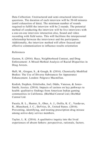 Data Collection: Unstructured and semi-structured interview
questions. The duration of each interview will be 50-60 minutes
(until exhaustion of data). The minimum number of rounds
required to fulfill the interview will be 2 rounds. The potential
method of conducting the interview will be live interviews with
a one-on-one interview interaction also, Sound and video
recording with field notes. This will facilitate the interpersonal
relationship between the interviewer and the participants.
Additionally, the interview method will allow focused and
effective communication to influence results orientation
References
Gaston, S. (2016). Race, Neighborhood Context, and Drug
Enforcement: A Mixed-Method Analysis of Racial Disparities in
Drug Arrests.
Hall, M., Grogan, S., & Gough, B. (2016). Chemically Modified
Bodies: The Use of Diverse Substances for Appearance
Enhancement. London: Palgrave Macmillan.
Kodish, Stephen, Gittelsohn, Joel, Oddo, Vanessa, & Jones-
Smith, Jessica. (2016). Impacts of casinos on key pathways to
health: qualitative findings from American Indian gaming
communities in California. (BioMed Central Ltd.) BioMed
Central Ltd.
Pacula, R. L., Hunter, S., Ober, A. J., Osilla, K. C., Vardavas,
R., Blanchard, J. C., DeVries, D., United States. (2016).
Preventing, identifying, and treating prescription drug misuse
among active-duty service members.
Taylor, L. K. (2016). A qualitative inquiry into the lived
experiences of absent fathers: perspectives, rationale, factors.
 