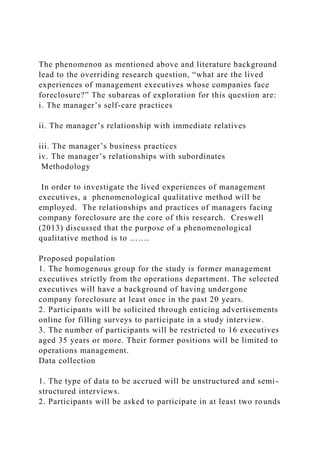 The phenomenon as mentioned above and literature background
lead to the overriding research question, “what are the lived
experiences of management executives whose companies face
foreclosure?” The subareas of exploration for this question are:
i. The manager’s self-care practices
ii. The manager’s relationship with immediate relatives
iii. The manager’s business practices
iv. The manager’s relationships with subordinates
Methodology
In order to investigate the lived experiences of management
executives, a phenomenological qualitative method will be
employed. The relationships and practices of managers facing
company foreclosure are the core of this research. Creswell
(2013) discussed that the purpose of a phenomenological
qualitative method is to …….
Proposed population
1. The homogenous group for the study is former management
executives strictly from the operations department. The selected
executives will have a background of having undergone
company foreclosure at least once in the past 20 years.
2. Participants will be solicited through enticing advertisements
online for filling surveys to participate in a study interview.
3. The number of participants will be restricted to 16 executives
aged 35 years or more. Their former positions will be limited to
operations management.
Data collection
1. The type of data to be accrued will be unstructured and semi-
structured interviews.
2. Participants will be asked to participate in at least two rounds
 