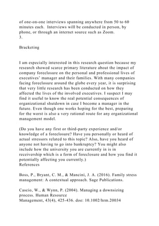 of one-on-one interviews spanning anywhere from 50 to 60
minutes each. Interviews will be conducted in person, by
phone, or through an internet source such as Zoom.
3.
Bracketing
I am especially interested in this research question because my
research showed scarce primary literature about the impact of
company foreclosure on the personal and professional lives of
executives’ manager and their families. With many companies
facing foreclosure around the globe every year, it is surprising
that very little research has been conducted on how they
affected the lives of the involved executives. I suspect I may
find it useful to know the real potential consequences of
organizational shutdown in case I become a manager in the
future. Even though one works hoping for the best, preparing
for the worst is also a very rational route for any organizational
management model.
(Do you have any first or third-party experience and/or
knowledge of a foreclosure? Have you personally or heard of
actual stressors related to this topic? Also, have you heard of
anyone not having to go into bankruptcy? You might also
include how the university you are currently in is in
receivership which is a form of foreclosure and how you find it
potentially affecting you currently.)
References
Boss, P., Bryant, C. M., & Mancini, J. A. (2016). Family stress
management: A contextual approach. Sage Publications.
Cascio, W., & Wynn, P. (2004). Managing a downsizing
process. Human Resource
Management, 43(4), 425-436. doe: 10.1002/hrm.20034
 